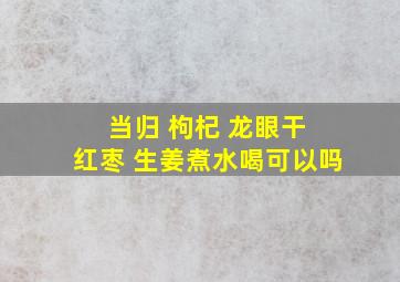 当归 枸杞 龙眼干 红枣 生姜煮水喝可以吗